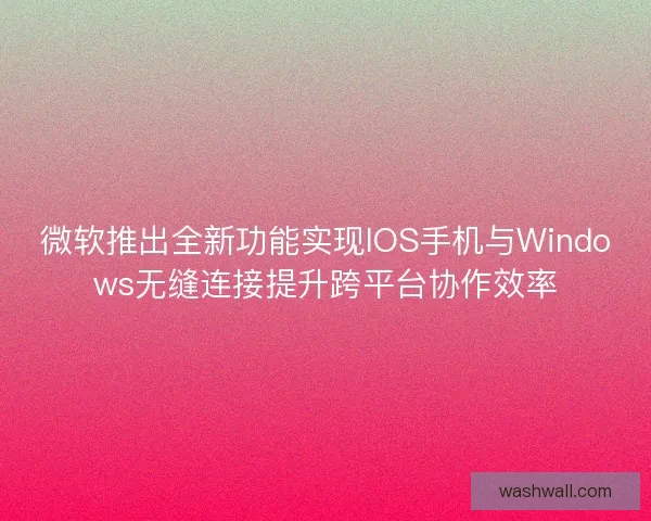 微软推出全新功能实现IOS手机与Windows无缝连接提升跨平台协作效率