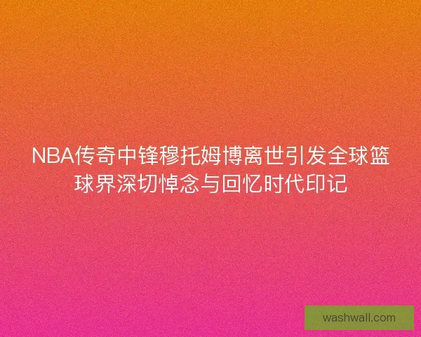 NBA传奇中锋穆托姆博离世引发全球篮球界深切悼念与回忆时代印记