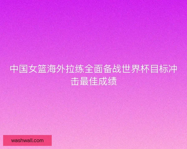 中国女篮海外拉练全面备战世界杯目标冲击最佳成绩