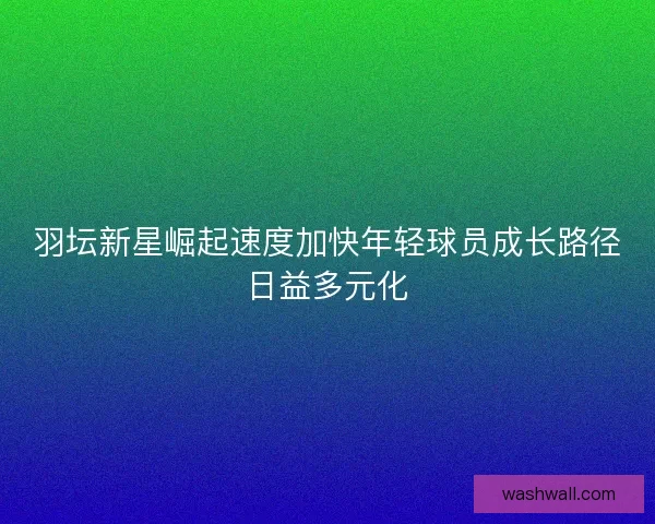 羽坛新星崛起速度加快年轻球员成长路径日益多元化