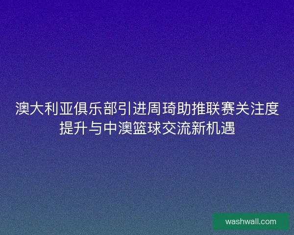 澳大利亚俱乐部引进周琦助推联赛关注度提升与中澳篮球交流新机遇
