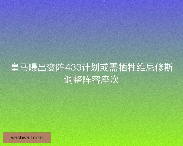 皇马曝出变阵433计划或需牺牲维尼修斯调整阵容座次